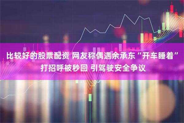 比较好的股票配资 网友称偶遇余承东“开车睡着” 打招呼被秒回 引驾驶安全争议
