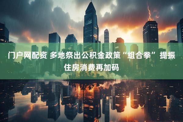 门户网配资 多地祭出公积金政策“组合拳” 提振住房消费再加码