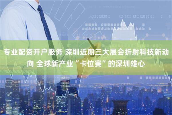 专业配资开户服务 深圳近期三大展会折射科技新动向 全球新产业“卡位赛”的深圳雄心