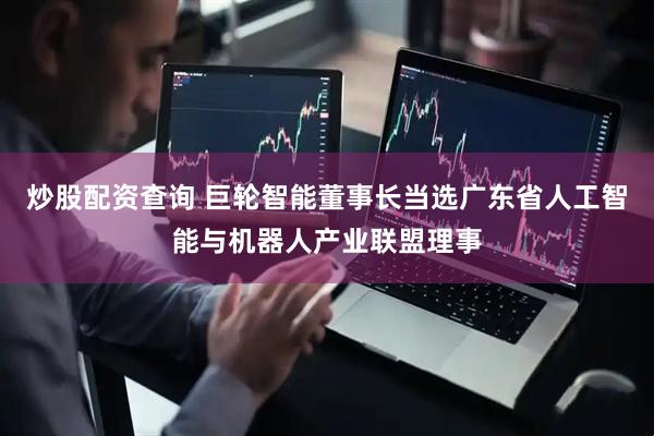炒股配资查询 巨轮智能董事长当选广东省人工智能与机器人产业联盟理事