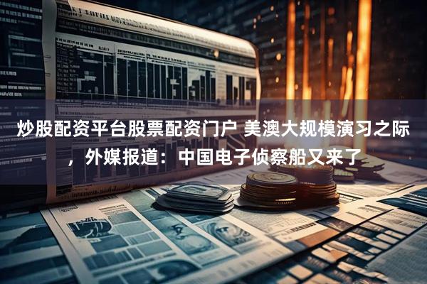 炒股配资平台股票配资门户 美澳大规模演习之际，外媒报道：中国电子侦察船又来了