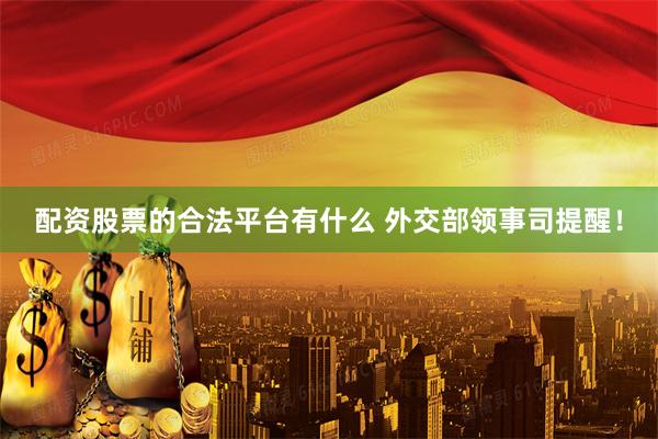 配资股票的合法平台有什么 外交部领事司提醒！