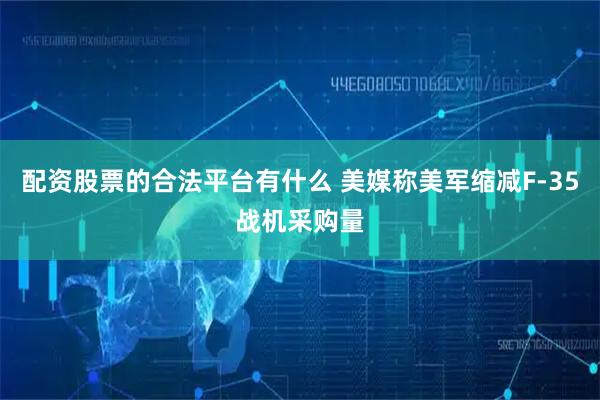 配资股票的合法平台有什么 美媒称美军缩减F-35战机采购量