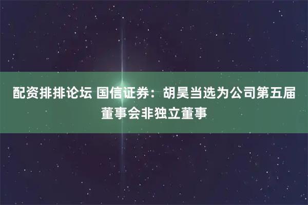 配资排排论坛 国信证券：胡昊当选为公司第五届董事会非独立董事