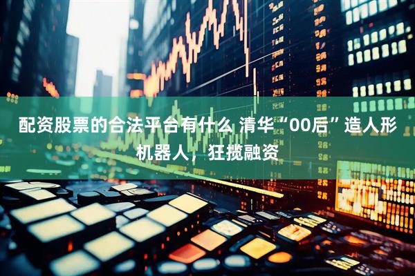 配资股票的合法平台有什么 清华“00后”造人形机器人，狂揽融资
