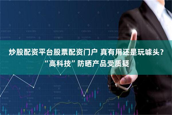 炒股配资平台股票配资门户 真有用还是玩噱头？“高科技”防晒产品受质疑