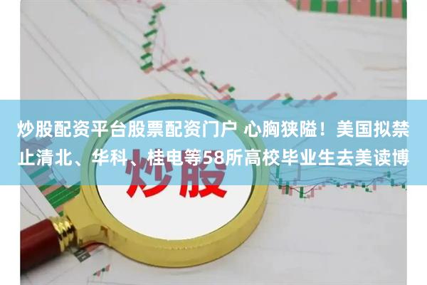 炒股配资平台股票配资门户 心胸狭隘！美国拟禁止清北、华科、桂电等58所高校毕业生去美读博