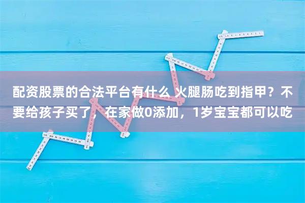 配资股票的合法平台有什么 火腿肠吃到指甲？不要给孩子买了，在家做0添加，1岁宝宝都可以吃