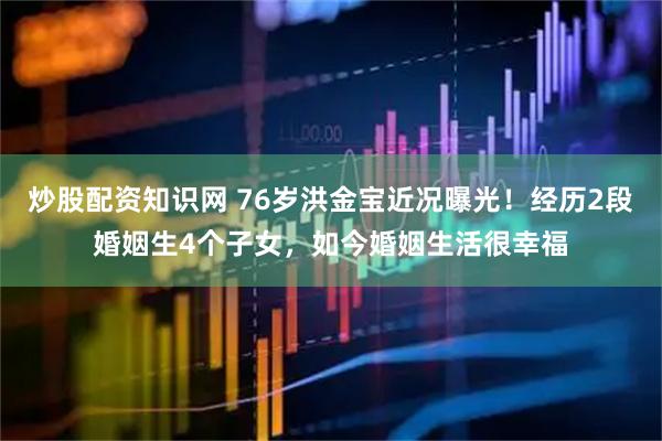 炒股配资知识网 76岁洪金宝近况曝光！经历2段婚姻生4个子女，如今婚姻生活很幸福
