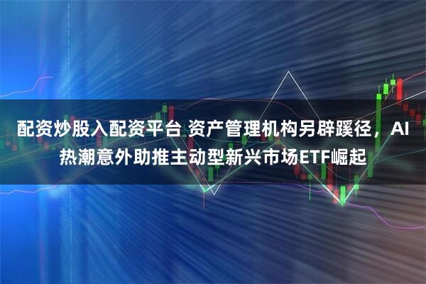 配资炒股入配资平台 资产管理机构另辟蹊径，AI热潮意外助推主动型新兴市场ETF崛起