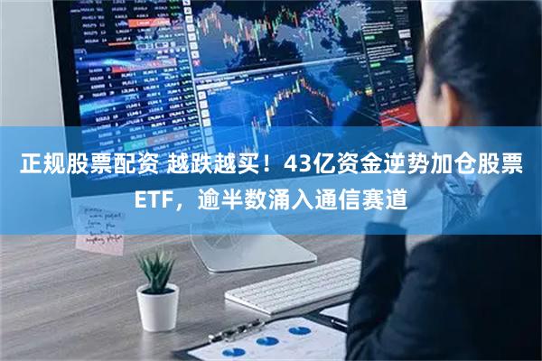 正规股票配资 越跌越买！43亿资金逆势加仓股票ETF，逾半数涌入通信赛道