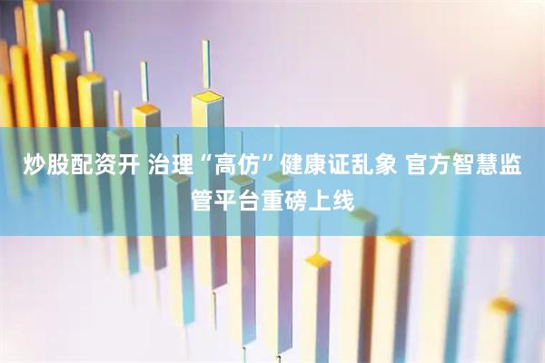 炒股配资开 治理“高仿”健康证乱象 官方智慧监管平台重磅上线