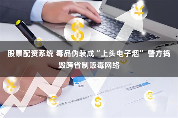股票配资系统 毒品伪装成“上头电子烟” 警方捣毁跨省制贩毒网络