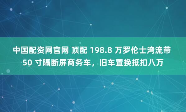 中国配资网官网 顶配 198.8 万罗伦士湾流带 50 寸隔断屏商务车，旧车置换抵扣八万