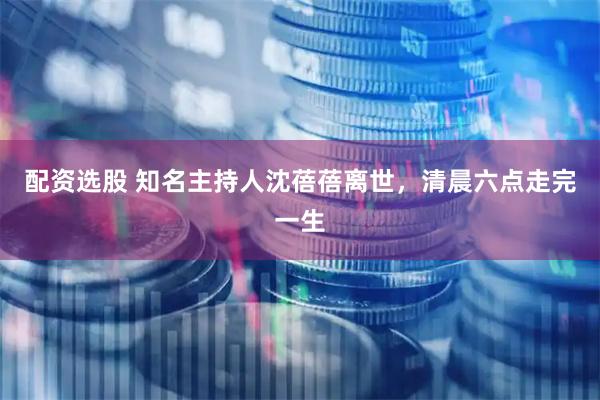 配资选股 知名主持人沈蓓蓓离世,清晨六点走完一生