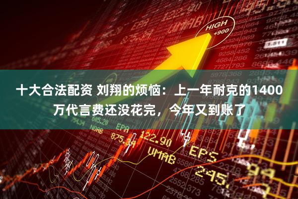 十大合法配资 刘翔的烦恼：上一年耐克的1400万代言费还没花完，今年又到账了