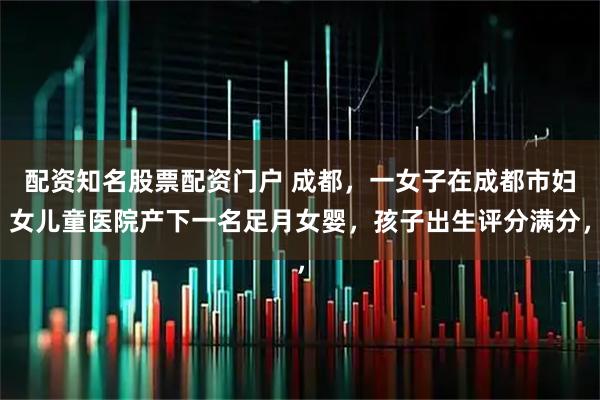 配资知名股票配资门户 成都，一女子在成都市妇女儿童医院产下一名足月女婴，孩子出生评分满分，