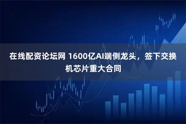 在线配资论坛网 1600亿AI端侧龙头，签下交换机芯片重大合同