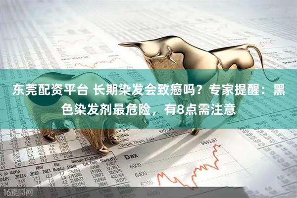 东莞配资平台 长期染发会致癌吗？专家提醒：黑色染发剂最危险，有8点需注意
