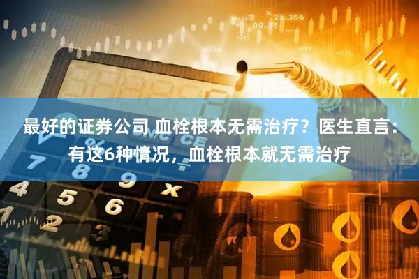 最好的证券公司 血栓根本无需治疗？医生直言：有这6种情况，血栓根本就无需治疗