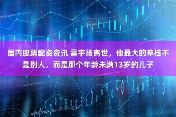 国内股票配资资讯 雷宇扬离世，他最大的牵挂不是别人，而是那个年龄未满13岁的儿子