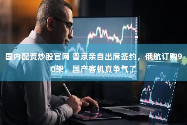 国内配资炒股官网 普京亲自出席签约，俄航订购90架，国产客机真争气了