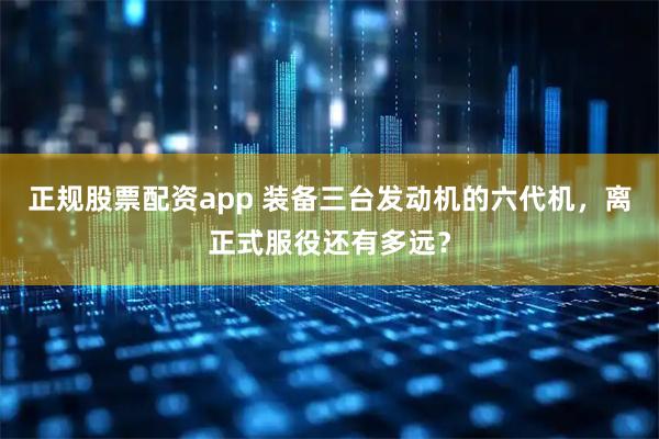 正规股票配资app 装备三台发动机的六代机，离正式服役还有多远？