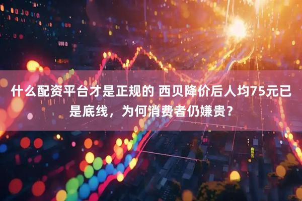 什么配资平台才是正规的 西贝降价后人均75元已是底线，为何消费者仍嫌贵？