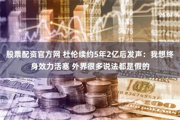 股票配资官方网 杜伦续约5年2亿后发声：我想终身效力活塞 外界很多说法都是假的