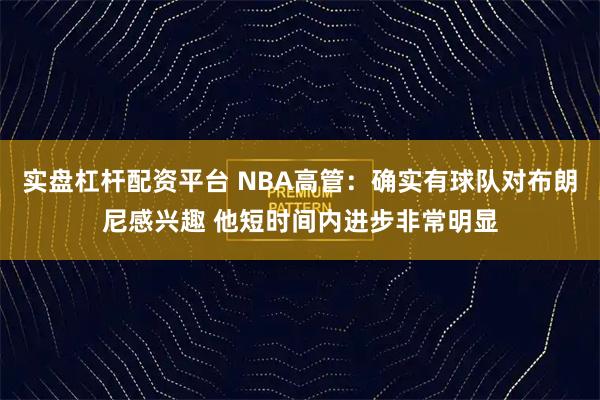 实盘杠杆配资平台 NBA高管：确实有球队对布朗尼感兴趣 他短时间内进步非常明显