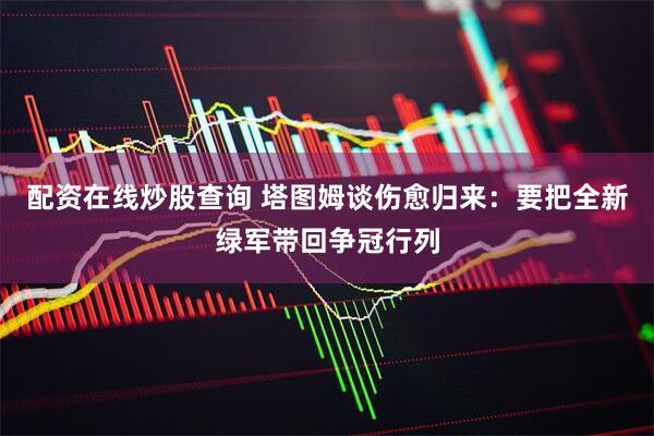 配资在线炒股查询 塔图姆谈伤愈归来：要把全新绿军带回争冠行列